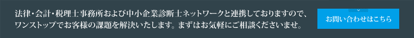 法律・会計・税理士事務所および中小企業診断士ネットワークと連携しておりますので、ワンストップでお客様の課題を解決いたします。まずはお気軽にご相談くださいませ。 